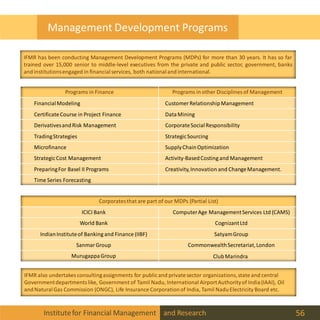 Institutefor Financial Management and Research 56
Management Development Programs
Programs in Finance Programs in other Disciplines of Management
FinancialModeling Customer RelationshipManagement
CertificateCourse in Project Finance DataMining
DerivativesandRisk Management CorporateSocialResponsibility
TradingStrategies StrategicSourcing
Microfinance SupplyChainOptimization
StrategicCost Management Activity-BasedCosting and Management
PreparingFor Basel II Programs Creativity,Innovation and ChangeManagement.
Time Series Forecasting
Corporatesthat are part of our MDPs (Partial List)
ICICI Bank ComputerAge ManagementServices Ltd (CAMS)
World Bank CognizantLtd
IndianInstituteof Banking and Finance (IIBF) SatyamGroup
Sanmar Group CommonwealthSecretariat,London
MurugappaGroup ClubMarindra
IFMR also undertakes consultingassignments for publicand privatesector organizations,state and central
Governmentdepartments like, Government of Tamil Nadu, International AirportAuthorityof India(IAAI), Oil
andNaturalGas Commission (ONGC), Life Insurance Corporationof India, Tamil NaduElectricity Board etc.
IFMR has been conducting Management Development Programs (MDPs) for more than 30 years. It has so far
trained over 15,000 senior to middle-level executives from the private and public sector, government, banks
andinstitutionsengaged in financialservices, both nationalandinternational.
 