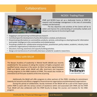 Institutefor Financial Management and Research 57
MoU with BALM
Additionally the BALM will offer programs to other partners of the IFMR, including its commitment
towardscivil servants and officers engaged in financialservice organizationsanddevelopmentorganizations.
During this period of collaboration, faculty nominees of the BALM will be a part of the expert group
within IFMR to work with the various centers of excellence within and associated with IFMR and the IFMR
Trust. BALM will also collaborate with the IFMR faculty to design the courses and modules for the MBA
program.
The Banyan Academy of Leadership in Mental Health (BALM) was recently
established for the purpose of aiding the creation of highly competent and
qualified human resources in the sector. An MoU has been signed between
IFMR and BALM under which BALM will offer short-term and long-term
training programs to the MBA students of IFMR. This would also include an
orientationtoall first year students at the time of joining.
NCDEX Trading Floor
IFMR and NCDEX have set up a dedicated Centre at IFMR for
research and knowledge management in the area of commodity
markets and derivatives.
The key objectives and activities of the Centre will be to
widen and improve the understanding of commodity markets and
deepenand improve its functioningthrough:
• Engagingin and sponsoring multidisciplinaryresearch
• Contributingtothe developmentof policy formulation, analysis,and advocacy
• Disseminatinginformationon commodities, products, services, and acting as a clearing house for information
andmarket intelligenceinthe commodities and relatedsectors
• Providinga platform for collaborationamongscholars, practitioners,policy makers, academic, industry, trade
andfarmer organizations/institutionsinthis area
• Education,training,awareness and capacity buildingactivities.
• Design and maintenanceof commodity data base suitablefor academic researchers.
Collaborations
 