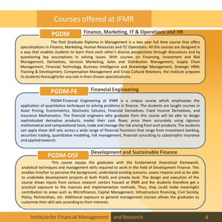 Courses offered at IFMR
The Post Graduate Diploma in Management is a two year full time course that offers
specializations in Finance, Marketing, Human Resources and IT/ Operations. All the courses are designed in
a way that enables students to learn from each other’s diverse perspectives through discussions and by
questioning key assumptions in solving issues. With courses on Financing, Investment and Risk
Management, Derivatives, Services Marketing, Sales and Distribution Management, Supply Chain
Management, Financial Technology, Business Intelligence and Knowledge Management, Strategic HRM,
Training & Development, Compensation Management and Cross Cultural Relations, the institute prepares
its students thoroughlyfor any role in their chosen specializations.
PGDM-Financial Engineering at IFMR is a unique course which emphasizes the
application of quantitative techniques to solving problems in finance. The students are taught courses in
Asset Pricing, Econometrics, Stochastic Calculus, Financial Derivatives, Fixed Income Derivatives, and
Insurance Mathematics. The financial engineers who graduate from this course will be able to design
sophisticated derivative products, model their cash flows, price them accurately using rigorous
mathematical and computational tools, trade and manage the risk arising from such products. The students
can apply these skill sets across a wide range of financial functions that range from investment banking,
securities trading, quantitative modeling, risk management, financial consulting to catastrophic insurance
andappliedresearch.
This course equips the graduates with the fundamental theoretical framework,
analytical techniques and management skills required to work in the field of Development Finance. This
enables him/her to perceive the background, understand existing scenario, assess impacts and so be able
to undertake development projects at both Public and private level. The design and execution of the
course draws inputs from various research centers housed at IFMR and the students therefore get a
practical exposure to the nuances and implementation methods. Thus, they could make meaningful
contribution to areas such as Microfinance, Capital Management, Infrastructure financing, Civil Society,
Policy, Partnerships, etc. Additional exposure to general management courses allows the graduates to
customize their skill sets according to their interests.
PGDM-FE
PGDM-DSF
PGDM Finance, Marketing, IT & Operations and HR
Financial Engineering
Development and Sustainable Finance
Institutefor Financial Management and Research 4
 
