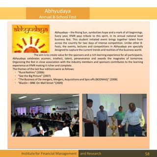 Abhyudaya – the Rising Sun, symbolizes hope and a mark of all beginnings.
Every year, IFMR pays tribute to this spirit, in its annual national level
business fest. This student initiated event brings together talent from
across the country for two days of intense competition. Unlike other B-
Fests, the events, lectures and competitions in Abhyudaya are specially
designedto capture the current trends and realities of the business world.
The aim is to create value for the sponsors and a rich learning experience for all participants.
Abhyudaya celebrates acumen, intellect, talent, perseverance and awards the magnates of tomorrow.
Organizing the fest in close association with the industry members and sponsors contributes to the learning
experience at IFMR making it richer and complete.
The themes of the last four editions were as follows:
• “RuralRethInc” (2006)
• “See the Big Picture” (2007)
• “The Business of De-mergers, Mergers, Acquisitions and Spin offs (BODMAS)” (2008)
• “BlazOn – BRIC On Wall Street “(2009)
Abhyudaya
Annual B-School Fest
Institutefor Financial Management and Research 58
 