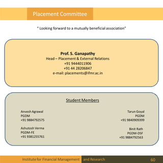 Prof. S. Ganapathy
Head – Placement & External Relations
+91 9444011906
+91 44 28206847
e-mail: placements@ifmr.ac.in
Student Members
Anvesh Agrawal
PGDM
+91 9884792575
Ashutosh Verma
PGDM-FE
+91 9381255761
Binit Rath
PGDM-DSF
+91 9884792563
Tarun Goyal
PGDM
+91 9840909399
Institutefor Financial Management and Research 60
Placement Committee
“ Looking forward to a mutually beneficial association”
 