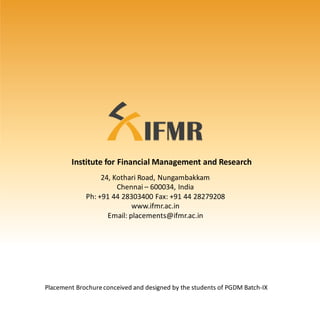 24, Kothari Road, Nungambakkam
Chennai – 600034, India
Ph: +91 44 28303400 Fax: +91 44 28279208
www.ifmr.ac.in
Email: placements@ifmr.ac.in
Placement Brochureconceived and designed by the students of PGDM Batch-IX
Institute for Financial Management and Research
 