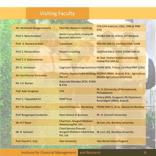 Institutefor Financial Management and Research 6
Visiting Faculty
Mr. VenkateshBangaruswamy Founder,NaveraConsulting
CFA (CFA Institute, USA), CRM & PRM
(US)
Prof. S. Balachandran
Senior Consultant,Creasynth
Business Solutions
PGDBA (IIM-A), B.Tech. (IIT Madras)
Prof. K. Ramachandran Consultant PGCGM (IIM-C), Certified CWA, CAIIB
Prof. S. Ramanathan Param Consulting CertifiedISACA, CISSP, PGDM (IIM-A)
Prof. T. V. Subramanian Consultant
M. Stat. (Indian StatisticalInstitute),
FellowPhd (IIM-A).
Mr. G. Srinivasan CognizantTechnologySolutionsPGDM (BIM, Tirchy), Certified PMP (USA)
Mr. SunilKumar Surendran
VPSales, Pepsico IndiaHoldings
Pvt.Ltd
PGDRM (IRMA, Anand), B.Sc., Agriculture
(Kerela Agriculture University)
Mr. S.V. Raman
Associate Member (ICAI, ICWAI
& ICSI)
Prof. Adel Verghese UTA
Ph. D. (University of Pennsylvania,
Philadelphia)
Prof. C. Vijayalakshmi IFMR Trust
Fellow(MDI, Gurgaon), PG Diploma in
RuralMgmt (IRMA, Anand)
Mr. T.N.Swaminathan AdjunctProfessor, Marketing PGDM (IIM-C), M.Sc. (Research) Bombay
Prof. RangarajanSundaram Stern School of Business Ph. D. (Cornell University)
Mr. R V Rajan
Chairman,AnugrahMadison
AdvertisingPvt. Ltd.
(B.Com. (H), Bombay University
Mr. R. Seshadri
ClientService Director,
AnugrahMadisonAdvertising
Pvt. Ltd
(B.Com. (H), Bombay University
Prof. Daniel C. Esty Yale University Yale World Fellow Program
 