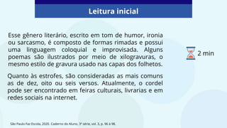 Esse gênero literário, escrito em tom de humor, ironia
ou sarcasmo, é composto de formas rimadas e possui
uma linguagem coloquial e improvisada. Alguns
poemas são ilustrados por meio de xilogravuras, o
mesmo estilo de gravura usado nas capas dos folhetos.
São Paulo Faz Escola, 2020. Caderno do Aluno, 3ª série, vol. 3, p. 96 à 98.
Leitura inicial
Quanto às estrofes, são consideradas as mais comuns
as de dez, oito ou seis versos. Atualmente, o cordel
pode ser encontrado em feiras culturais, livrarias e em
redes sociais na internet.
2 min
 