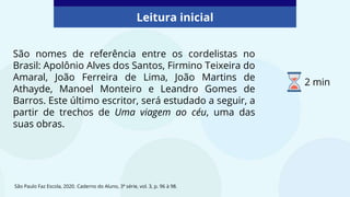 São nomes de referência entre os cordelistas no
Brasil: Apolônio Alves dos Santos, Firmino Teixeira do
Amaral, João Ferreira de Lima, João Martins de
Athayde, Manoel Monteiro e Leandro Gomes de
Barros. Este último escritor, será estudado a seguir, a
partir de trechos de Uma viagem ao céu, uma das
suas obras.
São Paulo Faz Escola, 2020. Caderno do Aluno, 3ª série, vol. 3, p. 96 à 98.
Leitura inicial
2 min
 