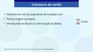 Literatura de cordel
• Folhetos em versos populares de tradição oral.
• Possui origem europeia.
• Introduzida no Brasil na colonização da Bahia.
São Paulo Faz Escola, 2020. Caderno do Aluno, 3ª série, vol. 3, p. 96 à 98 (adaptado).
2 min
 