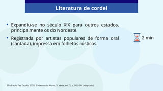 • Expandiu-se no século XIX para outros estados,
principalmente os do Nordeste.
• Registrada por artistas populares de forma oral
(cantada), impressa em folhetos rústicos.
Literatura de cordel
São Paulo Faz Escola, 2020. Caderno do Aluno, 3ª série, vol. 3, p. 96 à 98 (adaptado).
2 min
 