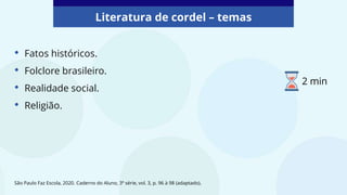 • Fatos históricos.
• Folclore brasileiro.
• Realidade social.
• Religião.
Literatura de cordel – temas
São Paulo Faz Escola, 2020. Caderno do Aluno, 3ª série, vol. 3, p. 96 à 98 (adaptado).
2 min
 