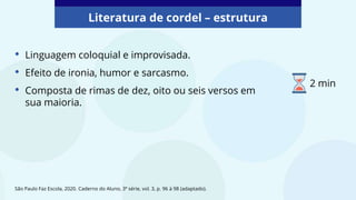 • Linguagem coloquial e improvisada.
• Efeito de ironia, humor e sarcasmo.
• Composta de rimas de dez, oito ou seis versos em
sua maioria.
Literatura de cordel – estrutura
São Paulo Faz Escola, 2020. Caderno do Aluno, 3ª série, vol. 3, p. 96 à 98 (adaptado).
2 min
 