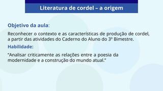 Literatura de cordel – a origem
Objetivo da aula:
Reconhecer o contexto e as características de produção de cordel,
a partir das atividades do Caderno do Aluno do 3º Bimestre.
Habilidade:
“Analisar criticamente as relações entre a poesia da
modernidade e a construção do mundo atual.”
 