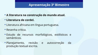 Apresentação 3º Bimestre
• A literatura na construção do mundo atual.
• Literatura de cordel.
• Literatura africana em língua portuguesa.
• Resenha crítica.
• Estudo de recursos morfológicos, estilísticos e
semânticos.
• Planejamento, revisão e autocorreção da
produção textual escrita.
 
