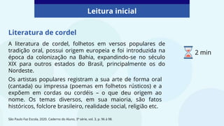 Literatura de cordel
A literatura de cordel, folhetos em versos populares de
tradição oral, possui origem europeia e foi introduzida na
época da colonização na Bahia, expandindo-se no século
XIX para outros estados do Brasil, principalmente os do
Nordeste.
São Paulo Faz Escola, 2020. Caderno do Aluno, 3ª série, vol. 3, p. 96 à 98.
Os artistas populares registram a sua arte de forma oral
(cantada) ou impressa (poemas em folhetos rústicos) e a
expõem em cordas ou cordéis – o que deu origem ao
nome. Os temas diversos, em sua maioria, são fatos
históricos, folclore brasileiro, realidade social, religião etc.
Leitura inicial
2 min
 