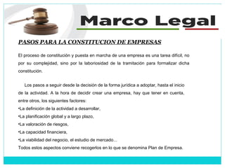 PASOS PARA LA CONSTITUCION DE EMPRESAS
El proceso de constitución y puesta en marcha de una empresa es una tarea difícil, no
por su complejidad, sino por la laboriosidad de la tramitación para formalizar dicha
constitución.
Los pasos a seguir desde la decisión de la forma jurídica a adoptar, hasta el inicio
de la actividad. A la hora de decidir crear una empresa, hay que tener en cuenta,
entre otros, los siguientes factores:
•La definición de la actividad a desarrollar,
•La planificación global y a largo plazo,
•La valoración de riesgos,
•La capacidad financiera,
•La viabilidad del negocio, el estudio de mercado...
Todos estos aspectos conviene recogerlos en lo que se denomina Plan de Empresa.
 