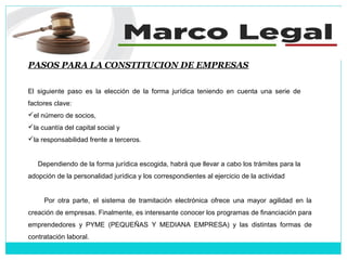 PASOS PARA LA CONSTITUCION DE EMPRESAS
El siguiente paso es la elección de la forma jurídica teniendo en cuenta una serie de
factores clave:
el número de socios,
la cuantía del capital social y
la responsabilidad frente a terceros.
Dependiendo de la forma jurídica escogida, habrá que llevar a cabo los trámites para la
adopción de la personalidad jurídica y los correspondientes al ejercicio de la actividad
Por otra parte, el sistema de tramitación electrónica ofrece una mayor agilidad en la
creación de empresas. Finalmente, es interesante conocer los programas de financiación para
emprendedores y PYME (PEQUEÑAS Y MEDIANA EMPRESA) y las distintas formas de
contratación laboral.
 