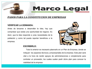 PASOS PARA LA CONSTITUCION DE EMPRESAS
VERIFICAR LA DEMANDA:
Antes de lanzarse a desarrollar la idea, hay que
comprobar que exista una oportunidad de negocio. Es
decir, que la idea responde a unas necesidades de la
población y como tal pueda reportar beneficios a la
empresa.
ESCRIBIRLO:
Todo lo anterior es necesario plasmarlo en un Plan de Empresa, donde se
indiquen los aspectos técnicos y empresariales de la empresa. Este plan será
vital a la hora de recibir apoyos de administraciones o simplemente para
contratar un proveedor, los cuales suelen pedir dicho plan para conocer la
viabilidad de la empresa
 