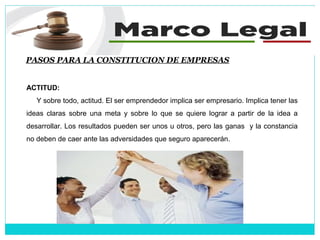 PASOS PARA LA CONSTITUCION DE EMPRESAS
ACTITUD:
Y sobre todo, actitud. El ser emprendedor implica ser empresario. Implica tener las
ideas claras sobre una meta y sobre lo que se quiere lograr a partir de la idea a
desarrollar. Los resultados pueden ser unos u otros, pero las ganas y la constancia
no deben de caer ante las adversidades que seguro aparecerán.
 