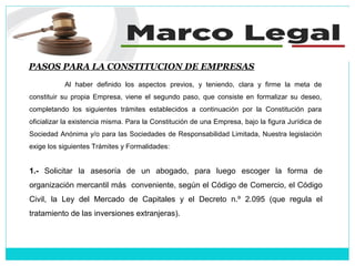 PASOS PARA LA CONSTITUCION DE EMPRESAS
Al haber definido los aspectos previos, y teniendo, clara y firme la meta de
constituir su propia Empresa, viene el segundo paso, que consiste en formalizar su deseo,
completando los siguientes trámites establecidos a continuación por la Constitución para
oficializar la existencia misma. Para la Constitución de una Empresa, bajo la figura Jurídica de
Sociedad Anónima y/o para las Sociedades de Responsabilidad Limitada, Nuestra legislación
exige los siguientes Trámites y Formalidades:
1.- Solicitar la asesoría de un abogado, para luego escoger la forma de
organización mercantil más conveniente, según el Código de Comercio, el Código
Civil, la Ley del Mercado de Capitales y el Decreto n.º 2.095 (que regula el
tratamiento de las inversiones extranjeras).
 