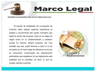 MARCO LEGAL DE UN PROYECTO
El estudio de factibilidad de un proyecto de
inversión debe asignar especial importancia al
análisis y conocimiento del cuerpo normativo que
regirá la acción del proyecto, tanto en su etapa de
origen como en su implementación y posterior
puesta en marcha. Ningún proyecto, por muy
rentable que sea, podrá llevarse a cabo si no se
encuadra en el marco legal de referencia en el que
se encuentran incorporadas las disposiciones
particulares que establecen lo que legalmente está
aceptado por la sociedad, es decir, lo que se
manda, prohíbe o permite
 
