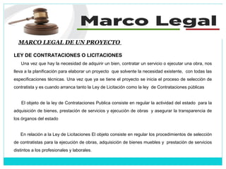 MARCO LEGAL DE UN PROYECTO
LEY DE CONTRATACIONES O LICITACIONES
Una vez que hay la necesidad de adquirir un bien, contratar un servicio o ejecutar una obra, nos
lleva a la planificación para elaborar un proyecto que solvente la necesidad existente, con todas las
especificaciones técnicas. Una vez que ya se tiene el proyecto se inicia el proceso de selección de
contratista y es cuando arranca tanto la Ley de Licitación como la ley de Contrataciones públicas
El objeto de la ley de Contrataciones Publica consiste en regular la actividad del estado para la
adquisición de bienes, prestación de servicios y ejecución de obras y asegurar la transparencia de
los órganos del estado
En relación a la Ley de Licitaciones El objeto consiste en regular los procedimientos de selección
de contratistas para la ejecución de obras, adquisición de bienes muebles y prestación de servicios
distintos a los profesionales y laborales.
 