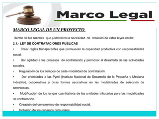 MARCO LEGAL DE UN PROYECTO
Dentro de las razones que justificaron la necesidad de creación de estas leyes están:
2.1.- LEY DE CONTRATACIONES PUBLICAS
• Crear reglas transparentes que promuevan la capacidad productiva con responsabilidad
social.
• Dar agilidad a los procesos de contratación y promover el desarrollo de las actividades
sociales.
• Regulación de los tiempos de cada modalidad de contratación.
• Dar prioridades a las Pymi (Instituto Nacional de Desarrollo de la Pequeña y Mediana
Industria), cooperativas y otras formas asociativas en las modalidades de selección de
contratistas.
• Modificación de los rangos cuantitativos de las unidades tributarias para las modalidades
de contratación.
• Creación del compromiso de responsabilidad social.
• Inclusión de los consejos comunales.
 