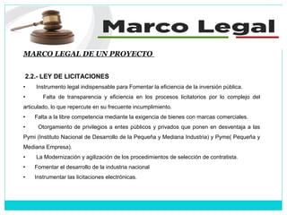 MARCO LEGAL DE UN PROYECTO
2.2.- LEY DE LICITACIONES
• Instrumento legal indispensable para Fomentar la eficiencia de la inversión pública.
• Falta de transparencia y eficiencia en los procesos licitatorios por lo complejo del
articulado, lo que repercute en su frecuente incumplimiento.
• Falta a la libre competencia mediante la exigencia de bienes con marcas comerciales.
• Otorgamiento de privilegios a entes públicos y privados que ponen en desventaja a las
Pymi (Instituto Nacional de Desarrollo de la Pequeña y Mediana Industria) y Pyme( Pequeña y
Mediana Empresa).
• La Modernización y agilización de los procedimientos de selección de contratista.
• Fomentar el desarrollo de la industria nacional
• Instrumentar las licitaciones electrónicas.
 
