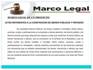 MARCO LEGAL DE UN PROYECTO
LEYES REFERENTES A LA CONSTRUCION DE BIENES PUBLICOS Y PRIVADOS
Se consideran Bienes Públicos: los bienes muebles e inmuebles, títulos valores,
acciones, cuotas o participaciones en sociedades y demás derechos, de dominio público o de
dominio privado que hayan adquirido los órganos y entes que conforman el sector público; los
bienes mercancías o efectos, que se encuentran en el territorio de la República y que no
tienen dueño; los bienes muebles e inmueble, títulos valores, acciones, cuotas o
participaciones en sociedades y demás derechos provenientes de las herencias yacentes;
Las mercancías que se declaren abandonadas; los bienes, mercancías o efectos que sean
objeto de una medida de comiso firme mediante acto administrativo o sentencia definitiva, y
los que mediante sentencia firme o procedimiento de Ley sean puestos a la orden del Tesoro
Nacional.
 