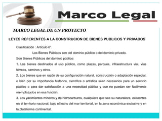 MARCO LEGAL DE UN PROYECTO
LEYES REFERENTES A LA CONSTRUCION DE BIENES PUBLICOS Y PRIVADOS
Clasificación : Artículo 6°.
Los Bienes Públicos son del dominio público o del dominio privado.
Son Bienes Públicos del dominio público:
1. Los bienes destinados al uso público, como plazas, parques, infraestructura vial, vías
férreas, caminos y otros.
2, Los bienes que en razón de su configuración natural, construcción o adaptación especial,
o bien por su importancia histórica, científica o artística sean necesarios para un servicio
público o para dar satisfacción a una necesidad pública y que no puedan ser fácilmente
reemplazados en esa función.
3. Los yacimientos mineros y de hidrocarburos, cualquiera que sea su naturaleza, existentes
en el territorio nacional, bajo el lecho del mar territorial, en la zona económica exclusiva y en
la plataforma continental.
 