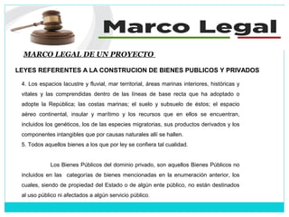 MARCO LEGAL DE UN PROYECTO
LEYES REFERENTES A LA CONSTRUCION DE BIENES PUBLICOS Y PRIVADOS
4. Los espacios lacustre y fluvial, mar territorial, áreas marinas interiores, históricas y
vitales y las comprendidas dentro de las líneas de base recta que ha adoptado o
adopte la República; las costas marinas; el suelo y subsuelo de éstos; el espacio
aéreo continental, insular y marítimo y los recursos que en ellos se encuentran,
incluidos los genéticos, los de las especies migratorias, sus productos derivados y los
componentes intangibles que por causas naturales allí se hallen.
5. Todos aquellos bienes a los que por ley se confiera tal cualidad.
Los Bienes Públicos del dominio privado, son aquellos Bienes Públicos no
incluidos en las categorías de bienes mencionadas en la enumeración anterior, los
cuales, siendo de propiedad del Estado o de algún ente público, no están destinados
al uso público ni afectados a algún servicio público.
 