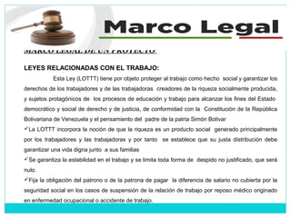 MARCO LEGAL DE UN PROYECTO
LEYES RELACIONADAS CON EL TRABAJO:
Esta Ley (LOTTT) tiene por objeto proteger al trabajo como hecho social y garantizar los
derechos de los trabajadores y de las trabajadoras creadores de la riqueza socialmente producida,
y sujetos protagónicos de los procesos de educación y trabajo para alcanzar los fines del Estado
democrático y social de derecho y de justicia, de conformidad con la Constitución de la República
Bolivariana de Venezuela y el pensamiento del padre de la patria Simón Bolívar
La LOTTT incorpora la noción de que la riqueza es un producto social generado principalmente
por los trabajadores y las trabajadoras y por tanto se establece que su justa distribución debe
garantizar una vida digna junto a sus familias
Se garantiza la estabilidad en el trabajo y se limita toda forma de despido no justificado, que será
nulo.
Fija la obligación del patrono o de la patrona de pagar la diferencia de salario no cubierta por la
seguridad social en los casos de suspensión de la relación de trabajo por reposo médico originado
en enfermedad ocupacional o accidente de trabajo.
 