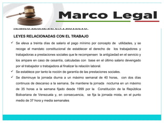 MARCO LEGAL DE UN PROYECTO
LEYES RELACIONADAS CON EL TRABAJO
 Se eleva a treinta días de salario el pago mínimo por concepto de utilidades, y se
recoge el mandato constitucional de establecer el derecho de los trabajadores y
trabajadoras a prestaciones sociales que le recompensen la antigüedad en el servicio y
los ampare en caso de cesantía, calculadas con base en el último salario devengado
por el trabajador o trabajadora al finalizar la relación laboral.
 Se establece por tanto la noción de garantía de las prestaciones sociales.
 Se disminuye la jornada diurna a un máximo semanal de 40 horas, con dos días
continuos de descanso a la semana. Se mantiene la jornada nocturna en un máximo
de 35 horas a la semana fijado desde 1999 por la Constitución de la República
Bolivariana de Venezuela y, en consecuencia, se fija la jornada mixta, en el punto
medio de 37 hora y media semanales
 
