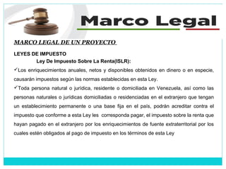 MARCO LEGAL DE UN PROYECTO
LEYES DE IMPUESTO
Ley De Impuesto Sobre La Renta(ISLR):
Los enriquecimientos anuales, netos y disponibles obtenidos en dinero o en especie,
causarán impuestos según las normas establecidas en esta Ley.
Toda persona natural o jurídica, residente o domiciliada en Venezuela, así como las
personas naturales o jurídicas domiciliadas o residenciadas en el extranjero que tengan
un establecimiento permanente o una base fija en el país, podrán acreditar contra el
impuesto que conforme a esta Ley les corresponda pagar, el impuesto sobre la renta que
hayan pagado en el extranjero por los enriquecimientos de fuente extraterritorial por los
cuales estén obligados al pago de impuesto en los términos de esta Ley
 