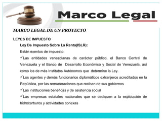MARCO LEGAL DE UN PROYECTO
LEYES DE IMPUESTO
Ley De Impuesto Sobre La Renta(ISLR):
Están exentos de impuesto:
Las entidades venezolanas de carácter público, el Banco Central de
Venezuela y el Banco de Desarrollo Económico y Social de Venezuela, así
como los de más Institutos Autónomos que determine la Ley.
Los agentes y demás funcionarios diplomáticos extranjeros acreditados en la
República, por las remuneraciones que reciban de sus gobiernos
Las instituciones benéficas y de asistencia social
Las empresas estatales nacionales que se dediquen a la explotación de
hidrocarburos y actividades conexas
 