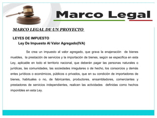 MARCO LEGAL DE UN PROYECTO
LEYES DE IMPUESTO
Ley De Impuesto Al Valor Agregado(IVA)
Se crea un impuesto al valor agregado, que grava la enajenación de bienes
muebles, la prestación de servicios y la importación de bienes, según se especifica en esta
Ley, aplicable en todo el territorio nacional, que deberán pagar las personas naturales o
jurídicas, las comunidades, las sociedades irregulares o de hecho, los consorcios y demás
entes jurídicos o económicos, públicos o privados, que en su condición de importadores de
bienes, habituales o no, de fabricantes, productores, ensambladores, comerciantes y
prestadores de servicios independientes, realicen las actividades definidas como hechos
imponibles en esta Ley.
 