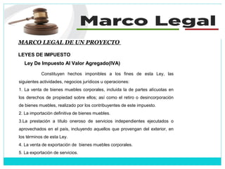 MARCO LEGAL DE UN PROYECTO
LEYES DE IMPUESTO
Ley De Impuesto Al Valor Agregado(IVA)
Constituyen hechos imponibles a los fines de esta Ley, las
siguientes actividades, negocios jurídicos u operaciones:
1. La venta de bienes muebles corporales, incluida la de partes alícuotas en
los derechos de propiedad sobre ellos; así como el retiro o desincorporación
de bienes muebles, realizado por los contribuyentes de este impuesto.
2. La importación definitiva de bienes muebles.
3.La prestación a título oneroso de servicios independientes ejecutados o
aprovechados en el país, incluyendo aquellos que provengan del exterior, en
los términos de esta Ley.
4. La venta de exportación de bienes muebles corporales.
5. La exportación de servicios.
 