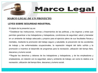 MARCO LEGAL DE UN PROYECTO
LEYES SOBRE SEGURIDAD INDUSTRIAL
El objeto de la presente Ley es:
Establecer las instituciones, normas y lineamientos de las políticas, y los órganos y entes que
permitan garantizar a los trabajadores y trabajadoras, condiciones de seguridad, salud y bienestar
en un ambiente de trabajo adecuado y propicio para el ejercicio pleno de sus facultades físicas y
mentales, mediante la promoción del trabajo seguro y saludable, la prevención de los accidentes
de trabajo y las enfermedades ocupacionales, la reparación integral del daño sufrido y la
promoción e incentivo al desarrollo de programas para la recreación, utilización del tiempo libre,
descanso y turismo social.
Regular los derechos y deberes de los trabajadores y trabajadoras, y de los empleadores y
empleadoras, en relación con la seguridad, salud y ambiente de trabajo; así como lo relativo a la
recreación, utilización del tiempo libre, descanso y turismo social.
 