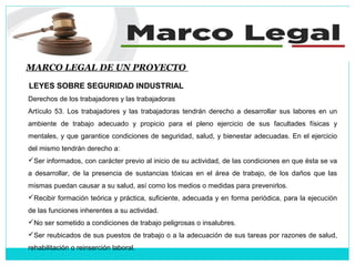 MARCO LEGAL DE UN PROYECTO
LEYES SOBRE SEGURIDAD INDUSTRIAL
Derechos de los trabajadores y las trabajadoras
Artículo 53. Los trabajadores y las trabajadoras tendrán derecho a desarrollar sus labores en un
ambiente de trabajo adecuado y propicio para el pleno ejercicio de sus facultades físicas y
mentales, y que garantice condiciones de seguridad, salud, y bienestar adecuadas. En el ejercicio
del mismo tendrán derecho a:
Ser informados, con carácter previo al inicio de su actividad, de las condiciones en que ésta se va
a desarrollar, de la presencia de sustancias tóxicas en el área de trabajo, de los daños que las
mismas puedan causar a su salud, así como los medios o medidas para prevenirlos.
Recibir formación teórica y práctica, suficiente, adecuada y en forma periódica, para la ejecución
de las funciones inherentes a su actividad.
No ser sometido a condiciones de trabajo peligrosas o insalubres.
Ser reubicados de sus puestos de trabajo o a la adecuación de sus tareas por razones de salud,
rehabilitación o reinserción laboral.
 