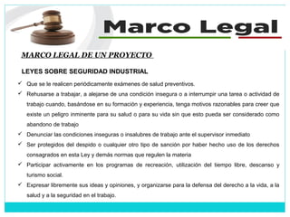 MARCO LEGAL DE UN PROYECTO
LEYES SOBRE SEGURIDAD INDUSTRIAL
 Que se le realicen periódicamente exámenes de salud preventivos.
 Rehusarse a trabajar, a alejarse de una condición insegura o a interrumpir una tarea o actividad de
trabajo cuando, basándose en su formación y experiencia, tenga motivos razonables para creer que
existe un peligro inminente para su salud o para su vida sin que esto pueda ser considerado como
abandono de trabajo
 Denunciar las condiciones inseguras o insalubres de trabajo ante el supervisor inmediato
 Ser protegidos del despido o cualquier otro tipo de sanción por haber hecho uso de los derechos
consagrados en esta Ley y demás normas que regulen la materia
 Participar activamente en los programas de recreación, utilización del tiempo libre, descanso y
turismo social.
 Expresar libremente sus ideas y opiniones, y organizarse para la defensa del derecho a la vida, a la
salud y a la seguridad en el trabajo.
 