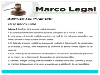 MARCO LEGAL DE UN PROYECTO
LEY DE PRECIOS JUSTOS
Artículo 3. Son fines de la presente Ley los siguientes:
1. La consolidación del orden económico socialista, consagrado en el Plan de la Patria.
2. Incrementar, a través del equilibrio económico, el nivel de vida del pueblo venezolano, con
miras a alcanzar la mayor suma de felicidad posible.
3. El desarrollo armónico y estable de la economía, mediante la determinación de precios justos
de los bienes y servicios, como mecanismo de protección del salario y demás ingresos de las
personas.
4. Fijar criterios justos de intercambio, para la adopción o modificación de normativas que incidan
en los costos, y en la determinación de porcentajes de ganancia razonables.
5. Defender, proteger y salvaguardar los derechos e intereses individuales, colectivos y difusos,
en el acceso de las personas a los bienes y servicios para la satisfacción de sus necesidades.
 