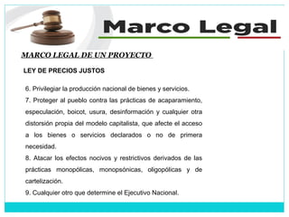 MARCO LEGAL DE UN PROYECTO
LEY DE PRECIOS JUSTOS
6. Privilegiar la producción nacional de bienes y servicios.
7. Proteger al pueblo contra las prácticas de acaparamiento,
especulación, boicot, usura, desinformación y cualquier otra
distorsión propia del modelo capitalista, que afecte el acceso
a los bienes o servicios declarados o no de primera
necesidad.
8. Atacar los efectos nocivos y restrictivos derivados de las
prácticas monopólicas, monopsónicas, oligopólicas y de
cartelización.
9. Cualquier otro que determine el Ejecutivo Nacional.
 