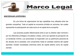 SOCIEDAD ANÓNIMA
Es una forma de organización de tipo capitalista muy utilizada entre las
grandes compañías. Todo el capital se encuentra dividido en acciones, las cuales
representan la participación de cada socio en el capital de la compañía
Las acciones pueden diferenciarse entre sí por su distinto valor nominal o
por los diferentes privilegios vinculados a éstas, como por ejemplo la percepción de
un dividendo mínimo. Los accionistas no responden con su patrimonio personal de
las deudas de la sociedad, sino únicamente hasta la cantidad máxima del capital
aportado. Existen sociedades anónimas tanto de capital abierto como de capital
cerrado
 