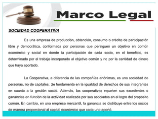 SOCIEDAD COOPERATIVA
Es una empresa de producción, obtención, consumo o crédito de participación
libre y democrática, conformada por personas que persiguen un objetivo en común
económico y social en donde la participación de cada socio, en el beneficio, es
determinado por el trabajo incorporado al objetivo común y no por la cantidad de dinero
que haya aportado.
La Cooperativa, a diferencia de las compañías anónimas, es una sociedad de
personas, no de capitales. Se fundamenta en la igualdad de derechos de sus integrantes
en cuanto a la gestión social. Además, las cooperativas reparten sus excedentes o
ganancias en función de la actividad realizada por sus asociados en el logro del propósito
común. En cambio, en una empresa mercantil, la ganancia se distribuye entre los socios
de manera proporcional al capital económico que cada uno aportó.
 