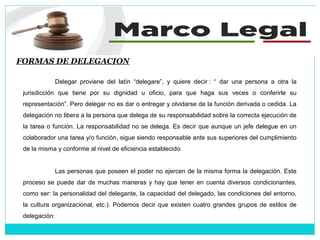 FORMAS DE DELEGACION
Delegar proviene del latín “delegare”, y quiere decir : “ dar una persona a otra la
jurisdicción que tiene por su dignidad u oficio, para que haga sus veces o conferirle su
representación”. Pero delegar no es dar o entregar y olvidarse de la función derivada o cedida. La
delegación no libera a la persona que delega de su responsabilidad sobre la correcta ejecución de
la tarea o función. La responsabilidad no se delega. Es decir que aunque un jefe delegue en un
colaborador una tarea y/o función, sigue siendo responsable ante sus superiores del cumplimiento
de la misma y conforme al nivel de eficiencia establecido.
Las personas que poseen el poder no ejercen de la misma forma la delegación. Este
proceso se puede dar de muchas maneras y hay que tener en cuenta diversos condicionantes,
como ser: la personalidad del delegante, la capacidad del delegado, las condiciones del entorno,
la cultura organizacional, etc.). Podemos decir que existen cuatro grandes grupos de estilos de
delegación:
 