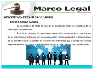 DESCRIPCION Y PERFILES DE CARGOS
DESCRIPCION DE CARGOS
La descripción de cargo es una de las principales áreas de aplicación de un
sistema por competencias.
Esta tiene por objeto el conocimiento exacto de la estructura de la organización,
de su organización jerárquica con las consiguientes responsabilidades y dependencias,
de los cometidos que se abordan en los diferentes elementos que la componen y de los
requisitos necesarios para el adecuado desempeño de tales tareas y responsabilidades.
.
 