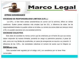 OTRAS SOCIEDADES
SOCIEDAD COLECTIVA
Esta clase de sociedad es menos común que las anteriores por el hecho de que sus socios
deben responder de manera ilimitada, poniendo en riesgo su patrimonio personal. A pesar de
esto, como son muy fáciles de constituirlas, en casos de emergencias se recurre a su creación. A
diferencia de las S.R.L., las sociedades colectivas el número de socios que la integran es
ilimitado.
SOCIEDAD DE RESPONSABILIDAD LIMITADA (S.R.L.)
La S.R.L. si bien tiene ciertas características en común con la anónima, difiere en ciertas
cuestiones. Suelen poseer estatutos más simples que las S.A., a diferencia de estas, las de
responsabilidad limitada no pueden cotizar en la bolsa, su número de socios debe ser siempre menor
a 50 y no pueden asociarse con una sociedad anónima.
SOCIEDAD CIVIL
Esta sociedad está regulada por el código civil y se caracteriza por no tener fines
comerciales.
 
