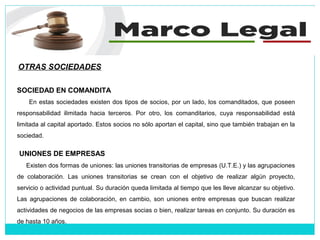 OTRAS SOCIEDADES
SOCIEDAD EN COMANDITA
En estas sociedades existen dos tipos de socios, por un lado, los comanditados, que poseen
responsabilidad ilimitada hacia terceros. Por otro, los comanditarios, cuya responsabilidad está
limitada al capital aportado. Estos socios no sólo aportan el capital, sino que también trabajan en la
sociedad.
UNIONES DE EMPRESAS
Existen dos formas de uniones: las uniones transitorias de empresas (U.T.E.) y las agrupaciones
de colaboración. Las uniones transitorias se crean con el objetivo de realizar algún proyecto,
servicio o actividad puntual. Su duración queda limitada al tiempo que les lleve alcanzar su objetivo.
Las agrupaciones de colaboración, en cambio, son uniones entre empresas que buscan realizar
actividades de negocios de las empresas socias o bien, realizar tareas en conjunto. Su duración es
de hasta 10 años.
 