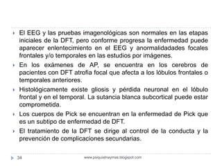  El EEG y las pruebas imagenológicas son normales en las etapas
iniciales de la DFT, pero conforme progresa la enfermedad puede
aparecer enlentecimiento en el EEG y anormalidadades focales
frontales y/o temporales en las estudios por imágenes.
 En los exámenes de AP, se encuentra en los cerebros de
pacientes con DFT atrofia focal que afecta a los lóbulos frontales o
temporales anteriores.
 Histológicamente existe gliosis y pérdida neuronal en el lóbulo
frontal y en el temporal. La sutancia blanca subcortical puede estar
comprometida.
 Los cuerpos de Pick se encuentran en la enfermedad de Pick que
es un subtipo de enfermedad de DFT.
 El tratamiento de la DFT se dirige al control de la conducta y la
prevención de complicaciones secundarias.
34 www.psiquiatriaymas.blogspot.com
 