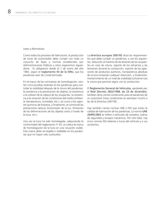 8   PARABRISAS: DEL IMPACTO A LA ROTURA




          Leyes y Normativas

          Como todos los procesos de fabricación, la producción        La directiva europea 2001/92 dicta los requerimien-
          de lunas de automóviles debe cumplir con todo un             tos que debe cumplir un parabrisas, y son los siguien-
          conjunto de leyes y normas establecidas por                  tes: reducción al máximo de las lesiones de los ocupan-
          Administraciones Públicas y otros organismos regula-         tes en caso de rotura, soporte de los esfuerzos y las
          dores. Es obligatorio desde el 1 de enero del año            tensiones durante la conducción, soporte de las agre-
          1983, según el reglamento 43 de la ONU, que los              siones de productos químicos, transparencia absoluta
          parabrisas sean de cristal laminado.                         de la luna evitando cualquier distorsión, y finalmente,
                                                                       mantenimiento de un nivel de visibilidad suficiente tras
          En el marco de las normativas de homologación, exis-         la rotura que permita seguir con la conducción.
          ten cinco pruebas estándar en los parabrisas para con-
          trolar la visibilidad después de la rotura del parabrisas:   El Reglamento General de Vehículos, aprobado por
          la resistencia a la penetración de objetos, la resistencia   el Real Decreto 2822/1998, de 23 de diciembre,
          a la colisión de la cabeza de los ocupantes, la resisten-    también dicta ciertas condiciones para el parabrisas de
          cia a la variación de las condiciones del medio ambien-      un automóvil. Estas condiciones se asemejan mucho a
          te (temperatura, humedad, etc.), así como a los agen-        las de la Directiva 2001/92.
          tes químicos de limpieza, y finalmente, el control de las
          prestaciones ópticas (transmisión de la luz, limitación      Hay también ciertas normas UNE e ISO que tratan la
          de las deformaciones de los objetos vistos a través de       calidad de fabricación de los parabrisas. La norma UNE
          la luna, etc.).                                              26499:2003 se refiere a vehículos de carretera, vidrios
                                                                       de seguridad y ensayos mecánicos. Por otro lado, hay
          Una vez la luna ha sido homologada, adquiriendo la           cinco normas ISO relativas a lunas del vehículo y a sus
          conformidad del reglamento nº 43, se coloca la marca         accesorios.
          de homologación de la luna en una situación visible.
          Esta marca debe ser legible e indeleble en los parabri-
          sas que no hayan sido sustituidos.
 