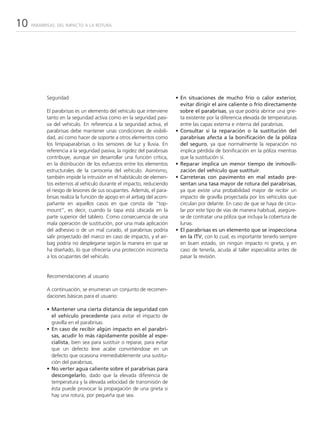 10   PARABRISAS: DEL IMPACTO A LA ROTURA




           Seguridad                                                     • En situaciones de mucho frío o calor exterior,
                                                                           evitar dirigir el aire caliente o frío directamente
           El parabrisas es un elemento del vehículo que interviene        sobre el parabrisas, ya que podría abrirse una grie-
           tanto en la seguridad activa como en la seguridad pasi-         ta existente por la diferencia elevada de temperaturas
           va del vehículo. En referencia a la seguridad activa, el        entre las capas externa e interna del parabrisas.
           parabrisas debe mantener unas condiciones de visibili-        • Consultar si la reparación o la sustitución del
           dad, así como hacer de soporte a otros elementos como           parabrisas afecta a la bonificación de la póliza
           los limpiaparabrisas o los sensores de luz y lluvia. En         del seguro, ya que normalmente la reparación no
           referencia a la seguridad pasiva, la rigidez del parabrisas     implica pérdida de bonificación en la póliza mientras
           contribuye, aunque sin desarrollar una función crítica,         que la sustitución sí.
           en la distribución de los esfuerzos entre los elementos       • Reparar implica un menor tiempo de inmovili-
           estructurales de la carrocería del vehículo. Asimismo,          zación del vehículo que sustituir.
           también impide la intrusión en el habitáculo de elemen-       • Carreteras con pavimento en mal estado pre-
           tos externos al vehículo durante el impacto, reduciendo         sentan una tasa mayor de rotura del parabrisas,
           el riesgo de lesiones de sus ocupantes. Además, el para-        ya que existe una probabilidad mayor de recibir un
           brisas realiza la función de apoyo en el airbag del acom-       impacto de gravilla proyectada por los vehículos que
           pañante en aquellos casos en que consta de “top-                circulan por delante. En caso de que se haya de circu-
           mount”, es decir, cuando la tapa está ubicada en la             lar por este tipo de vías de manera habitual, asegúre-
           parte superior del tablero. Como consecuencia de una            se de contratar una póliza que incluya la cobertura de
           mala operación de sustitución, por una mala aplicación          lunas.
           del adhesivo o de un mal curado, el parabrisas podría         • El parabrisas es un elemento que se inspecciona
           salir proyectado del marco en caso de impacto, y el air-        en la ITV, con lo cual, es importante tenerlo siempre
           bag podría no desplegarse según la manera en que se             en buen estado, sin ningún impacto ni grieta, y en
           ha diseñado, lo que ofrecería una protección incorrecta         caso de tenerla, acuda al taller especialista antes de
           a los ocupantes del vehículo.                                   pasar la revisión.


           Recomendaciones al usuario

           A continuación, se enumeran un conjunto de recomen-
           daciones básicas para el usuario:

           • Mantener una cierta distancia de seguridad con
             el vehículo precedente para evitar el impacto de
             gravilla en el parabrisas.
           • En caso de recibir algún impacto en el parabri-
             sas, acudir lo más rápidamente posible al espe-
             cialista, bien sea para sustituir o reparar, para evitar
             que un defecto leve acabe convirtiéndose en un
             defecto que ocasiona irremediablemente una sustitu-
             ción del parabrisas.
           • No verter agua caliente sobre el parabrisas para
             descongelarlo, dado que la elevada diferencia de
             temperatura y la elevada velocidad de transmisión de
             ésta puede provocar la propagación de una grieta si
             hay una rotura, por pequeña que sea.
 