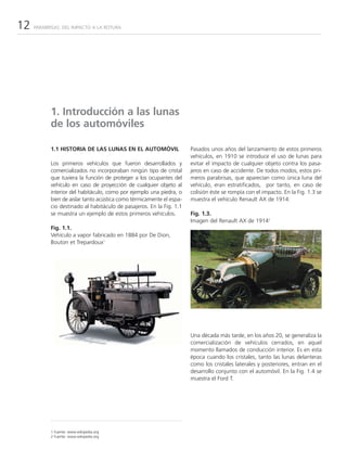 12   PARABRISAS: DEL IMPACTO A LA ROTURA




           1. Introducción a las lunas
           de los automóviles

           1.1 HISTORIA DE LAS LUNAS EN EL AUTOMÓVIL                  Pasados unos años del lanzamiento de estos primeros
                                                                      vehículos, en 1910 se introduce el uso de lunas para
           Los primeros vehículos que fueron desarrollados y          evitar el impacto de cualquier objeto contra los pasa-
           comercializados no incorporaban ningún tipo de cristal     jeros en caso de accidente. De todos modos, estos pri-
           que tuviera la función de proteger a los ocupantes del     meros parabrisas, que aparecían como única luna del
           vehículo en caso de proyección de cualquier objeto al      vehículo, eran estratificados, por tanto, en caso de
           interior del habitáculo, como por ejemplo una piedra, o    colisión éste se rompía con el impacto. En la Fig. 1.3 se
           bien de aislar tanto acústica como térmicamente el espa-   muestra el vehículo Renault AX de 1914:
           cio destinado al habitáculo de pasajeros. En la Fig. 1.1
           se muestra un ejemplo de estos primeros vehículos.         Fig. 1.3.
                                                                      Imagen del Renault AX de 19142
           Fig. 1.1.
           Vehículo a vapor fabricado en 1884 por De Dion,
           Bouton et Trepardoux1




                                                                      Una década más tarde, en los años 20, se generaliza la
                                                                      comercialización de vehículos cerrados, en aquel
                                                                      momento llamados de conducción interior. Es en esta
                                                                      época cuando los cristales, tanto las lunas delanteras
                                                                      como los cristales laterales y posteriores, entran en el
                                                                      desarrollo conjunto con el automóvil. En la Fig. 1.4 se
                                                                      muestra el Ford T.




           1 Fuente: www.wikipedia.org
           2 Fuente: www.wikipedia.org
 