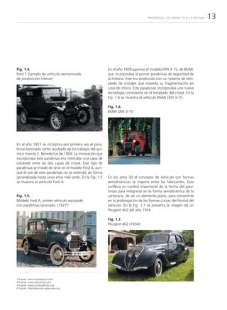 PARABRISAS: DEL IMPACTO A LA ROTURA   13




Fig. 1.4.                                                  En el año 1928 aparece el modelo DIXI 3-15, de BMW,
Ford T. Ejemplo de vehículo denominado                     que incorporaba el primer parabrisas de seguridad de
de conducción interior3                                    la historia. Este era producido con un sistema de tem-
                                                           plado de cristales que impedía su fragmentación en
                                                           caso de rotura. Este parabrisas incorporaba una nueva
                                                           tecnología consistente en el templado del cristal. En la
                                                           Fig. 1.6 se muestra el vehículo BMW DIXI 3-15.

                                                           Fig. 1.6.
                                                           BMW DIXI 3-155




En el año 1927 se incorpora por primera vez el para-
brisas laminado como resultado de los trabajos del quí-
mico francés E. Benedictus de 1909. La innovación que
incorporaba este parabrisas era intercalar una capa de
celuloide entre las dos capas de cristal. Este tipo de
parabrisas se instaló de serie en el modelo Ford A, aun-
que el uso de este parabrisas no se extendió de forma
generalizada hasta unos años más tarde. En la Fig. 1.5     En los años 30 el concepto de vehículo con formas
se muestra el vehículo Ford A.                             aerodinámicas se impone entre los fabricantes. Esto
                                                           conlleva un cambio importante de la forma del para-
                                                           brisas para integrarse en la forma aerodinámica de la
Fig. 1.5.                                                  carrocería, de ser un elemento plano, para convertirse
Modelo Ford A, primer vehículo equipado                    en la prolongación de las formas curvas del frontal del
con parabrisas laminado. (1927)4                           vehículo. En la Fig. 1.7 se presenta la imagen de un
                                                           Peugeot 402 del año 1934.

                                                           Fig. 1.7.
                                                           Peugeot 402 (1934)6




3   Fuente:   www.motorpasion.com
4   Fuente:   www.infocoches.com
5   Fuente:   www.cochesadictos.com
6   Fuente:   http://tourisme.cyberindre.org
 